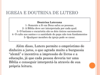 IGREJA E DOUTRINA DE LUTERO
                        Doutrina Luterana
                           Doutrina Luterana
              1- Somente a fé emem Deus salva as pessoas.
               1- Somente a fé Deus salva as pessoas.
           2- A Bíblia deve serser interpretadacada qual. qual.
            2- A Bíblia deve interpretada por por cada
      3- O batismo e eucaristia sãosãodois dois únicos sacramentos.
      3- O batismo e eucaristia os os únicos sacramentos.
  4- O culto aos santos e a santidade do papa não tem fundamentos
  4- O culto aos santos e a santidade do papa não tem fundamentos
             5- Qualquer membro da igreja pode pode se casar.
              5- Qualquer membro da igreja se casar.


      Além disso, Lutero permite o empréstimo de
 dinheiro a juros, o que agrada muito a burguesia
 “alemã” e incentiva a impressão de livros e a
 educação, já que cada pessoa deveria ter uma
 Bíblia e conseguir interpretá-la através de sua
 própria leitura.
 