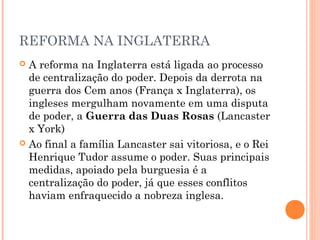 REFORMA NA INGLATERRA
 A reforma na Inglaterra está ligada ao processo
  de centralização do poder. Depois da derrota na
  guerra dos Cem anos (França x Inglaterra), os
  ingleses mergulham novamente em uma disputa
  de poder, a Guerra das Duas Rosas (Lancaster
  x York)
 Ao final a família Lancaster sai vitoriosa, e o Rei
  Henrique Tudor assume o poder. Suas principais
  medidas, apoiado pela burguesia é a
  centralização do poder, já que esses conflitos
  haviam enfraquecido a nobreza inglesa.
 