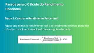 Etapa 3: Calcular o Rendimento Percentual
Agora que temos o rendimento real e o rendimento teórico, podemos
calcular o rendimento reacional com a seguinte fórmula:
Passos para o Cálculo do Rendimento
Reacional
 
