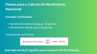 Exemplo Continuado:
Rendimento teórico de água: 36 gramas
Rendimento real de água: 30 gramas
Substituindo na fórmula:
Passos para o Cálculo do Rendimento
Reacional
Este valor de 83,3% significa que a reação foi 83,3% eficiente.
 