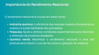 O rendimento reacional é crucial em áreas como:
Indústria química: A eficiência das reações impacta diretamente os
custos e a sustentabilidade dos processos.
Pesquisa: Ajuda a otimizar condições experimentais para maximizar
a obtenção de produtos desejados.
Química verde: Maximizar o rendimento reacional é uma das
práticas para reduzir o uso de recursos e a geração de resíduos.
Importância do Rendimento Reacional
 