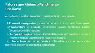 Vários fatores podem impactar o rendimento de uma reação:
Pureza dos reagentes: Impurezas podem diminuir o rendimento real.
1.
Temperatura e pressão: Alterações nessas condições podem
favorecer ou inibir reações.
2.
Tempo de reação: Reações incompletas ocorrem quando o tempo é
insuficiente para que todos os reagentes reajam.
3.
4. Procedimentos experimentais: Transferências e separações
incorretas podem causar perda de material.
Fatores que Afetam o Rendimento
Reacional
 