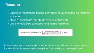 Calcule o rendimento teórico com base na quantidade do reagente
limitante.
Meça o rendimento real obtido experimentalmente.
Use a fórmula para calcular o rendimento reacional:
Resumo
Esse cálculo ajuda a entender a eficiência e a qualidade da reação química,
fornecendo informações importantes para a melhoria dos processos químicos.
 