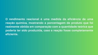O rendimento reacional é uma medida da eficiência de uma
reação química, mostrando a porcentagem de produto que foi
realmente obtida em comparação com a quantidade teórica que
poderia ter sido produzida, caso a reação fosse completamente
eficiente.
 
