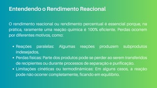 O rendimento reacional ou rendimento percentual é essencial porque, na
prática, raramente uma reação química é 100% eficiente. Perdas ocorrem
por diferentes motivos, como:
Reações paralelas: Algumas reações produzem subprodutos
indesejados.
Perdas físicas: Parte dos produtos pode se perder ao serem transferidos
de recipientes ou durante processos de separação e purificação.
Limitações cinéticas ou termodinâmicas: Em alguns casos, a reação
pode não ocorrer completamente, ficando em equilíbrio.
Entendendo o Rendimento Reacional
 