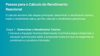 O cálculo envolve três etapas principais: determinar o rendimento teórico,
medir o rendimento real e, por fim, calcular o rendimento percentual.
Etapa 1 - Determinar o Rendimento Teórico
Escreva a Equação Química Balanceada: A primeira etapa é balancear a
equação química para saber a proporção exata em que os reagentes se
combinam e o produto é formado.
1.
Passos para o Cálculo do Rendimento
Reacional
 