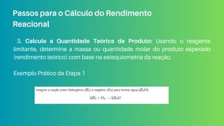 3. Calcule a Quantidade Teórica de Produto: Usando o reagente
limitante, determine a massa ou quantidade molar do produto esperado
(rendimento teórico) com base na estequiometria da reação.
Exemplo Prático da Etapa 1
Passos para o Cálculo do Rendimento
Reacional
 