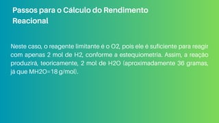 Neste caso, o reagente limitante é o O2​
, pois ele é suficiente para reagir
com apenas 2 mol de H2, conforme a estequiometria. Assim, a reação
produzirá, teoricamente, 2 mol de H2O (aproximadamente 36 gramas,
já que MH2O=18 g/mol).
Passos para o Cálculo do Rendimento
Reacional
 