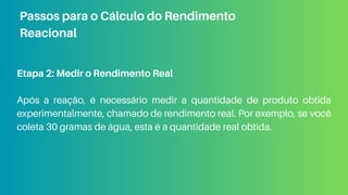 Etapa 2: Medir o Rendimento Real
Após a reação, é necessário medir a quantidade de produto obtida
experimentalmente, chamado de rendimento real. Por exemplo, se você
coleta 30 gramas de água, esta é a quantidade real obtida.
Passos para o Cálculo do Rendimento
Reacional
 