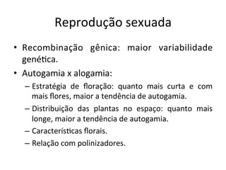 Reprodução	
  sexuada	
  
•  Recombinação	
   gênica:	
   maior	
   variabilidade	
  
gené8ca.	
  
•  Autogamia	
  x	
  alogamia:	
  
– Estratégia	
   de	
   ﬂoração:	
   quanto	
   mais	
   curta	
   e	
   com	
  
mais	
  ﬂores,	
  maior	
  a	
  tendência	
  de	
  autogamia.	
  
– Distribuição	
   das	
   plantas	
   no	
   espaço:	
   quanto	
   mais	
  
longe,	
  maior	
  a	
  tendência	
  de	
  autogamia.	
  
– Caracterís8cas	
  ﬂorais.	
  
– Relação	
  com	
  polinizadores.	
  
 