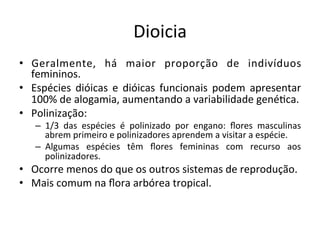 Dioicia	
  
•  Geralmente,	
   há	
   maior	
   proporção	
   de	
   indivíduos	
  
femininos.	
  
•  Espécies	
   dióicas	
   e	
   dióicas	
   funcionais	
   podem	
   apresentar	
  
100%	
  de	
  alogamia,	
  aumentando	
  a	
  variabilidade	
  gené8ca.	
  
•  Polinização:	
  
–  1/3	
   das	
   espécies	
   é	
   polinizado	
   por	
   engano:	
   ﬂores	
   masculinas	
  
abrem	
  primeiro	
  e	
  polinizadores	
  aprendem	
  a	
  visitar	
  a	
  espécie.	
  
–  Algumas	
   espécies	
   têm	
   ﬂores	
   femininas	
   com	
   recurso	
   aos	
  
polinizadores.	
  
•  Ocorre	
  menos	
  do	
  que	
  os	
  outros	
  sistemas	
  de	
  reprodução.	
  
•  Mais	
  comum	
  na	
  ﬂora	
  arbórea	
  tropical.	
  
 