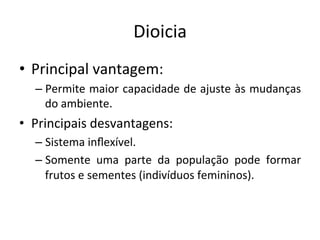 Dioicia	
  
•  Principal	
  vantagem:	
  
– Permite	
  maior	
  capacidade	
  de	
  ajuste	
  às	
  mudanças	
  
do	
  ambiente.	
  
•  Principais	
  desvantagens:	
  
– Sistema	
  inﬂexível.	
  
– Somente	
   uma	
   parte	
   da	
   população	
   pode	
   formar	
  
frutos	
  e	
  sementes	
  (indivíduos	
  femininos).	
  
 