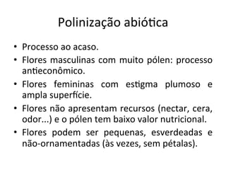 Polinização	
  abió8ca	
  
•  Processo	
  ao	
  acaso.	
  
•  Flores	
  masculinas	
  com	
  muito	
  pólen:	
  processo	
  
an8econômico.	
  
•  Flores	
   femininas	
   com	
   es8gma	
   plumoso	
   e	
  
ampla	
  superhcie.	
  
•  Flores	
  não	
  apresentam	
  recursos	
  (nectar,	
  cera,	
  
odor...)	
  e	
  o	
  pólen	
  tem	
  baixo	
  valor	
  nutricional.	
  
•  Flores	
   podem	
   ser	
   pequenas,	
   esverdeadas	
   e	
  
não-­‐ornamentadas	
  (às	
  vezes,	
  sem	
  pétalas).	
  
 