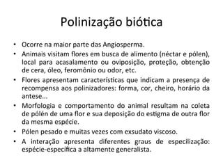 Polinização	
  bió8ca	
  
•  Ocorre	
  na	
  maior	
  parte	
  das	
  Angiosperma.	
  
•  Animais	
  visitam	
  ﬂores	
  em	
  busca	
  de	
  alimento	
  (néctar	
  e	
  pólen),	
  
local	
   para	
   acasalamento	
   ou	
   oviposição,	
   proteção,	
   obtenção	
  
de	
  cera,	
  óleo,	
  feromônio	
  ou	
  odor,	
  etc.	
  
•  Flores	
  apresentam	
  caracterís8cas	
  que	
  indicam	
  a	
  presença	
  de	
  
recompensa	
  aos	
  polinizadores:	
  forma,	
  cor,	
  cheiro,	
  horário	
  da	
  
antese...	
  
•  Morfologia	
   e	
   comportamento	
   do	
   animal	
   resultam	
   na	
   coleta	
  
de	
  pólén	
  de	
  uma	
  ﬂor	
  e	
  sua	
  deposição	
  do	
  es8gma	
  de	
  outra	
  ﬂor	
  
da	
  mesma	
  espécie.	
  
•  Pólen	
  pesado	
  e	
  muitas	
  vezes	
  com	
  exsudato	
  viscoso.	
  
•  A	
   interação	
   apresenta	
   diferentes	
   graus	
   de	
   especilização:	
  
espécie-­‐especíﬁca	
  a	
  altamente	
  generalista.	
  
 