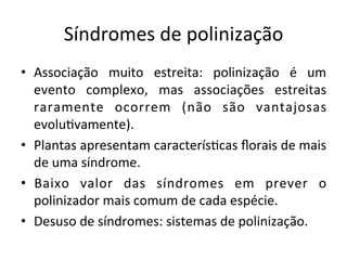 Síndromes	
  de	
  polinização	
  
•  Associação	
   muito	
   estreita:	
   polinização	
   é	
   um	
  
evento	
   complexo,	
   mas	
   associações	
   estreitas	
  
raramente	
   ocorrem	
   (não	
   são	
   vantajosas	
  
evolu8vamente).	
  
•  Plantas	
  apresentam	
  caracterís8cas	
  ﬂorais	
  de	
  mais	
  
de	
  uma	
  síndrome.	
  
•  Baixo	
   valor	
   das	
   síndromes	
   em	
   prever	
   o	
  
polinizador	
  mais	
  comum	
  de	
  cada	
  espécie.	
  
•  Desuso	
  de	
  síndromes:	
  sistemas	
  de	
  polinização.	
  
 