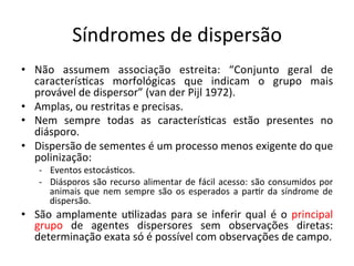 Síndromes	
  de	
  dispersão	
  
•  Não	
   assumem	
   associação	
   estreita:	
   “Conjunto	
   geral	
   de	
  
caracterís8cas	
   morfológicas	
   que	
   indicam	
   o	
   grupo	
   mais	
  
provável	
  de	
  dispersor”	
  (van	
  der	
  Pijl	
  1972).	
  
•  Amplas,	
  ou	
  restritas	
  e	
  precisas.	
  
•  Nem	
   sempre	
   todas	
   as	
   caracterís8cas	
   estão	
   presentes	
   no	
  
diásporo.	
  
•  Dispersão	
  de	
  sementes	
  é	
  um	
  processo	
  menos	
  exigente	
  do	
  que	
  
polinização:	
  
-­‐  Eventos	
  estocás8cos.	
  
-­‐  Diásporos	
  são	
  recurso	
  alimentar	
  de	
  fácil	
  acesso:	
  são	
  consumidos	
  por	
  
animais	
  que	
  nem	
  sempre	
  são	
  os	
  esperados	
  a	
  par8r	
  da	
  síndrome	
  de	
  
dispersão.	
  
•  São	
  amplamente	
  u8lizadas	
  para	
  se	
  inferir	
  qual	
  é	
  o	
  principal	
  
grupo	
   de	
   agentes	
   dispersores	
   sem	
   observações	
   diretas:	
  
determinação	
  exata	
  só	
  é	
  possível	
  com	
  observações	
  de	
  campo.	
  
 