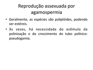 Reprodução	
  assexuada	
  por	
  
agamospermia	
  
•  Geralmente,	
  as	
  espécies	
  são	
  poliplóides,	
  podendo	
  
ser	
  estéreis.	
  
•  Às	
   vezes,	
   há	
   necessidade	
   do	
   esVmulo	
   da	
  
polinização	
   e	
   do	
   crescimento	
   do	
   tubo	
   polínico:	
  
pseudogamia.	
  
 