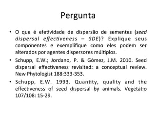 Pergunta	
  
•  O	
   que	
   é	
   efe8vidade	
   de	
   dispersão	
   de	
   sementes	
   (seed	
  
dispersal	
   eﬀec/veness	
   –	
   SDE)?	
   Explique	
   seus	
  
componentes	
   e	
   exempliﬁque	
   como	
   eles	
   podem	
   ser	
  
alterados	
  por	
  agentes	
  dispersores	
  múl8plos.	
  
•  Schupp,	
   E.W.;	
   Jordano,	
   P.	
   &	
   Gómez,	
   J.M.	
   2010.	
   Seed	
  
dispersal	
   eﬀec8veness	
   revisited:	
   a	
   conceptual	
   review.	
  
New	
  Phytologist	
  188:333-­‐353.	
  
•  Schupp,	
   E.W.	
   1993.	
   Quan8ty,	
   quality	
   and	
   the	
  
eﬀec8veness	
   of	
   seed	
   dispersal	
   by	
   animals.	
   Vegeta8o	
  
107/108:	
  15-­‐29.	
  
 