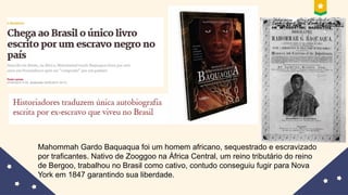 Mahommah Gardo Baquaqua foi um homem africano, sequestrado e escravizado
por traficantes. Nativo de Zooggoo na África Central, um reino tributário do reino
de Bergoo, trabalhou no Brasil como cativo, contudo conseguiu fugir para Nova
York em 1847 garantindo sua liberdade.
 