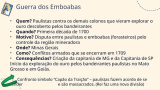 • Quem? Paulistas contra os demais colonos que vieram explorar o
ouro descoberto pelos bandeirantes
• Quando? Primeira década de 1700
• Motivo? Disputa entre paulistas e emboabas (forasteiros) pelo
controle da região mineradora
• Onde? Minas Gerais
• Como? Conflitos armados que se encerram em 1709
• Consequências? Criação da capitania de MG e da Capitania de SP
Início da exploração do ouro pelos bandeirantes paulistas no Mato
Grosso e em Goiás.
Confronto símbolo “Capão da Traição” – paulistas fazem acordo de se
render e são massacrados. (Rei faz uma nova divisão)
Guerra dos Emboabas
 