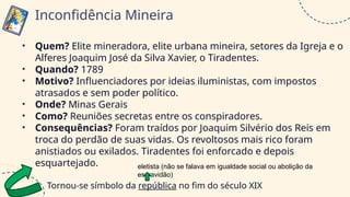 • Quem? Elite mineradora, elite urbana mineira, setores da Igreja e o
Alferes Joaquim José da Silva Xavier, o Tiradentes.
• Quando? 1789
• Motivo? Influenciadores por ideias iluministas, com impostos
atrasados e sem poder político.
• Onde? Minas Gerais
• Como? Reuniões secretas entre os conspiradores.
• Consequências? Foram traídos por Joaquim Silvério dos Reis em
troca do perdão de suas vidas. Os revoltosos mais rico foram
anistiados ou exilados. Tiradentes foi enforcado e depois
esquartejado.
Tornou-se símbolo da república no fim do século XIX
Inconfidência Mineira
eletista (não se falava em igualdade social ou abolição da
escravidão)
 