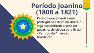 Período Joanino
(1808 a 1821)
- Período que a família real
portuguesa esteve no Brasil, ou
seja transferiram a sede do
governo, de Lisboa para Brasil.
- - Período da “inversão
brasileira”
 