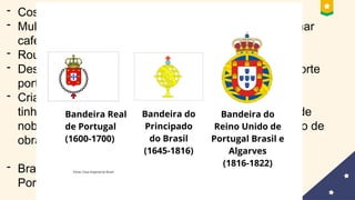 - Costumes (hábitos): choque cultural entre ambos
- Mulheres: passam a ter liberdade (sair pelas ruas, tomar
café)
- Roupas/vestimentas: moda europeia mesmo no calor
- Desocupação de casas/casarões para os nobres da corte
portuguesa
- Criação de cargos públicos para os nobres (que não
tinham nada a fazer), distribuição e vendas de títulos de
nobreza (mora na rua, mas é Barão) / (para construção de
obras)
- Brasil sai de condição de colônia para o reino unido á
Portugal (1815) – Reino Unido de Portugal e Algarves
 