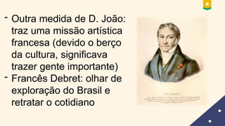 - Outra medida de D. João:
traz uma missão artística
francesa (devido o berço
da cultura, significava
trazer gente importante)
- Francês Debret: olhar de
exploração do Brasil e
retratar o cotidiano
 