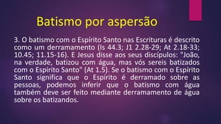 Batismo por aspersão
3. O batismo com o Espírito Santo nas Escrituras é descrito
como um derramamento (Is 44.3; J1 2.28-29; At 2.18-33;
10.45; 11.15-16). E Jesus disse aos seus discípulos: "João,
na verdade, batizou com água, mas vós sereis batizados
com o Espírito Santo" (At 1.5). Se o batismo com o Espírito
Santo significa que o Espírito é derramado sobre as
pessoas, podemos inferir que o batismo com água
também deve ser feito mediante derramamento de água
sobre os batizandos.
 
