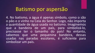 Batismo por aspersão
4. No batismo, a água é apenas símbolo, como o são
o pão e o vinho na Ceia do Senhor. Logo, não importa
a quantidade de água usada no batismo. Imaginemos
que a bandeira de um país, para simbolizá-lo,
precisasse ter o tamanho do país! No entanto,
sabemos que uma pequenina bandeira, dessas
usadas nas paradas escolares, é suficiente para
simbolizar um país.
 