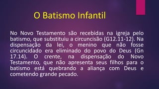 O Batismo Infantil
No Novo Testamento são recebidas na igreja pelo
batismo, que substituiu a circuncisão (G12.11-12). Na
dispensação da lei, o menino que não fosse
circuncidado era eliminado do povo do Deus (Gn
17.14). O crente, na dispensação do Novo
Testamento, que não apresenta seus filhos para o
batismo está quebrando a aliança com Deus e
cometendo grande pecado.
 