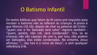 O Batismo Infantil
Os textos bíblicos que falam da fé como pré-requisito para
receber o batismo não se referem às crianças. A prova é
que Marcos (16.16), depois de citar as palavras de Cristo -
"quem crer e for batizado será salvo" registra também -
"quem, porém, não crê, será condenado". Ora, se as
crianças não são capazes de crer e, por isso, não podem
ser batizadas, elas estão condenadas. No entanto, Jesus
afirmou: "... das tais é o reino de Deus", e sem qualquer
referência à fé.
 