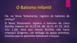 O Batismo Infantil
Há, no Novo Testamento, registro de batismo de
criança?
O Novo Testamento registra o batismo de cinco
famílias inteiras (At 10.23-24, 48; 16.15, 41 33; 18.8;
1Co 1.16). Será que nessas famílias não havia
crianças? Orígenes, um teólogo da Igreja primitiva,
ensinou que os apóstolos batizavam crianças.
 