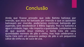 Conclusão
Ainda que ficasse provado que João Batista batizava por
imersão, que Jesus foi batizado por imersão e que os apóstolos
batizavam por imersão, poderíamos continuar batizando por
aspersão, sem desobedecer â Bíblia Sagrada. Pois no batismo a
água é símbolo; logo, não importa a quantidade. Lembremo-nos
de que quando Jesus instituiu a Santa Ceia ele usou
quantidades normais de pão e vinho, mas hoje celebramos a
Santa Ceia com um pequeno pedaço de pão e um pequenino
cálice de vinho ou de suco de uva.
 