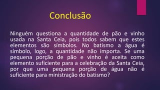 Conclusão
Ninguém questiona a quantidade de pão e vinho
usada na Santa Ceia, pois todos sabem que estes
elementos são símbolos. No batismo a água é
símbolo, logo, a quantidade não importa. Se uma
pequena porção de pão e vinho é aceita como
elemento suficiente para a celebração da Santa Ceia,
por que uma pequena porção de água não é
suficiente para ministração do batismo?
 