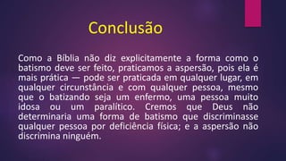 Conclusão
Como a Bíblia não diz explicitamente a forma como o
batismo deve ser feito, praticamos a aspersão, pois ela é
mais prática — pode ser praticada em qualquer lugar, em
qualquer circunstância e com qualquer pessoa, mesmo
que o batizando seja um enfermo, uma pessoa muito
idosa ou um paralítico. Cremos que Deus não
determinaria uma forma de batismo que discriminasse
qualquer pessoa por deficiência física; e a aspersão não
discrimina ninguém.
 
