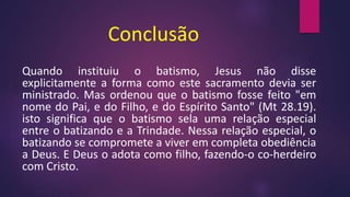 Conclusão
Quando instituiu o batismo, Jesus não disse
explicitamente a forma como este sacramento devia ser
ministrado. Mas ordenou que o batismo fosse feito "em
nome do Pai, e do Filho, e do Espírito Santo" (Mt 28.19).
isto significa que o batismo sela uma relação especial
entre o batizando e a Trindade. Nessa relação especial, o
batizando se compromete a viver em completa obediência
a Deus. E Deus o adota como filho, fazendo-o co-herdeiro
com Cristo.
 