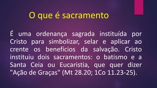 O que é sacramento
É uma ordenança sagrada instituída por
Cristo para simbolizar, selar e aplicar ao
crente os benefícios da salvação. Cristo
instituiu dois sacramentos: o batismo e a
Santa Ceia ou Eucaristia, que quer dizer
"Ação de Graças" (Mt 28.20; 1Co 11.23-25).
 