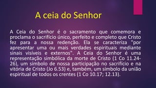 A ceia do Senhor
A Ceia do Senhor é o sacramento que comemora e
proclama o sacrifício único, perfeito e completo que Cristo
fez para a nossa redenção. Ela se caracteriza "por
apresentar uma ou mais verdades espirituais mediante
sinais visíveis e externos". A Ceia do Senhor é uma
representação simbólica da morte de Cristo (1 Co 11.24-
26), um símbolo de nossa participação no sacrifício e na
vitória de Cristo (Jo 6.53) e, também, um símbolo da união
espiritual de todos os crentes (1 Co 10.17; 12.13).
 