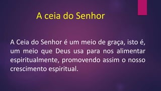 A ceia do Senhor
A Ceia do Senhor é um meio de graça, isto é,
um meio que Deus usa para nos alimentar
espiritualmente, promovendo assim o nosso
crescimento espiritual.
 