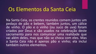 Os Elementos da Santa Ceia
Na Santa Ceia, os crentes reunidos comem juntos um
pedaço de pão e bebem, também juntos, um cálice
de vinho. O pão e o vinho (ou suco de uva) foram
criados por Deus e são usados na celebração deste
sacramento para nos comunicar uma realidade que
vai além deles, mas que não se choca com eles. Mas
a Santa Ceia não é apenas pão e vinho; ela inclui
também outros elementos.
 