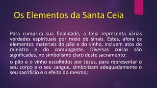 Os Elementos da Santa Ceia
Para cumprira sua finalidade, a Ceia representa várias
verdades espirituais por meio de sinais. Estes, afora os
elementos materiais do pão e do vinho, incluem atos do
ministro e do comungante. Diversas coisas são
significadas, no simbolismo claro deste sacramento:
o pão e o vinho escolhidos por Jesus, para representar o
seu corpo e o seu sangue, simbolizam adequadamente o
seu sacrifício e o efeito do mesmo;
 