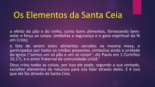 Os Elementos da Santa Ceia
o efeito do pão e do vinho, como bons alimentos, fornecendo bem-
estar e força ao corpo, simboliza a segurança e o gozo espiritual da fé
em Cristo;
o fato de serem estes alimentos servidos na mesma mesa, e
participados por todos os irmãos presentes, simboliza ainda a unidade
da Igreja ("somos um só pão e um só corpo", diz Paulo em 1 Corinfios
10.17), e o amor fraternal da comunidade cristã.°
Deus criou todas as coisas, por isso ele pode, segundo a sua vontade,
escolher elementos da natureza para nos falar através deles. E é isso
que ele faz através da Santa Ceia.
 