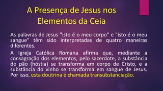 A Presença de Jesus nos
Elementos da Ceia
As palavras de Jesus "isto é o meu corpo" e "isto é o meu
sangue" têm sido interpretadas de quatro maneiras
diferentes.
A Igreja Católica Romana afirma que, mediante a
consagração dos elementos, pelo sacerdote, a substância
do pão (hóstia) se transforma em corpo de Cristo, e a
substância do vinho se transforma em sangue de Jesus.
Por isso, esta doutrina é chamada transubstanciação.
 