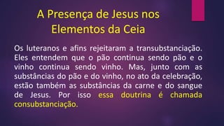 A Presença de Jesus nos
Elementos da Ceia
Os luteranos e afins rejeitaram a transubstanciação.
Eles entendem que o pão continua sendo pão e o
vinho continua sendo vinho. Mas, junto com as
substâncias do pão e do vinho, no ato da celebração,
estão também as substâncias da carne e do sangue
de Jesus. Por isso essa doutrina é chamada
consubstanciação.
 