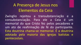 A Presença de Jesus nos
Elementos da Ceia
Zwínglio rejeitou a transubstanciação e a
consubstanciação. Para ele a Ceia é um
memorial do que Cristo fez pelos pecadores e
um ato de reafirmação de fé do participante.
Esta doutrina chama-se memorial. É a doutrina
adotada pela maioria das igrejas batistas e
pentecostais.
 