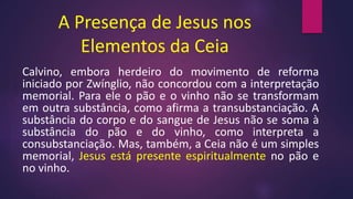 A Presença de Jesus nos
Elementos da Ceia
Calvino, embora herdeiro do movimento de reforma
iniciado por Zwínglio, não concordou com a interpretação
memorial. Para ele o pão e o vinho não se transformam
em outra substância, como afirma a transubstanciação. A
substância do corpo e do sangue de Jesus não se soma à
substância do pão e do vinho, como interpreta a
consubstanciação. Mas, também, a Ceia não é um simples
memorial, Jesus está presente espiritualmente no pão e
no vinho.
 