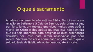 O que é sacramento
A palavra sacramento não está na Bíblia. Ela foi usada em
relação ao batismo e â Ceia do Senhor, pela primeira vez,
por Tertuliano, um teólogo que viveu muitos anos após a
morte de Cristo e dos apóstolos. Mas isso não significa
que ela seja imprópria para designar as duas ordenanças
deixadas por Jesus para serem observadas por seus
servos. Sacramento era o nome dado ao juramento que o
soldado fazia de fidelidade ao imperador, até à morte.
 