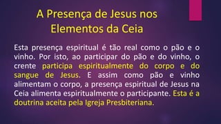 A Presença de Jesus nos
Elementos da Ceia
Esta presença espiritual é tão real como o pão e o
vinho. Por isto, ao participar do pão e do vinho, o
crente participa espiritualmente do corpo e do
sangue de Jesus. E assim como pão e vinho
alimentam o corpo, a presença espiritual de Jesus na
Ceia alimenta espiritualmente o participante. Esta é a
doutrina aceita pela Igreja Presbiteriana.
 