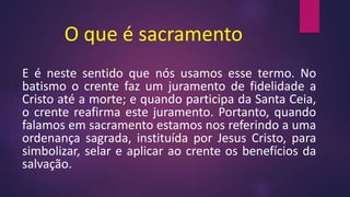 O que é sacramento
E é neste sentido que nós usamos esse termo. No
batismo o crente faz um juramento de fidelidade a
Cristo até a morte; e quando participa da Santa Ceia,
o crente reafirma este juramento. Portanto, quando
falamos em sacramento estamos nos referindo a uma
ordenança sagrada, instituída por Jesus Cristo, para
simbolizar, selar e aplicar ao crente os benefícios da
salvação.
 